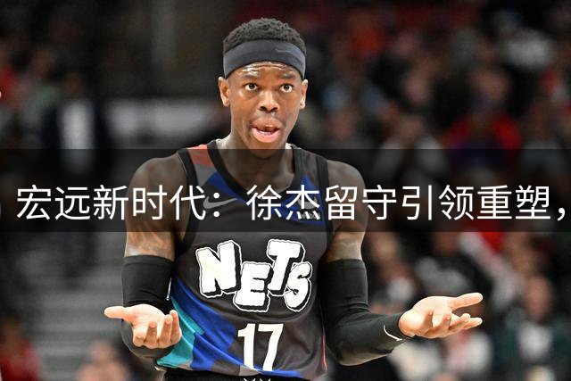 宏远新时代：徐杰留守引领重塑，青训新星蓄势待发